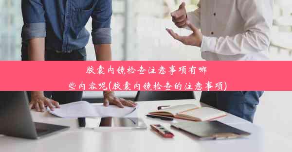 胶囊内镜检查注意事项有哪些内容呢(胶囊内镜检查的注意事项)