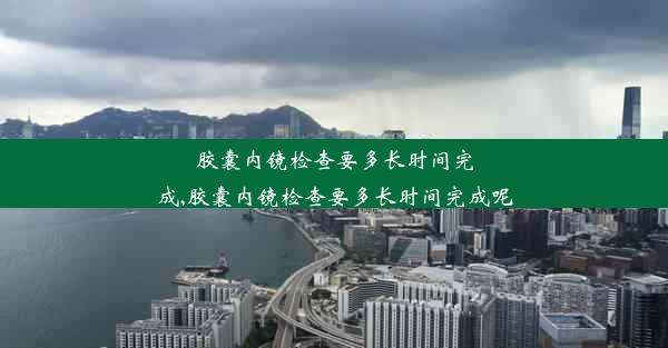 胶囊内镜检查要多长时间完成,胶囊内镜检查要多长时间完成呢