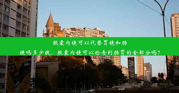 胶囊内镜可以代替胃镜和肠镜吗多少钱、胶囊内镜可以检查到肠胃的全部分吗？