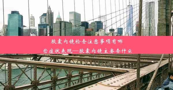 胶囊内镜检查注意事项有哪些症状表现—胶囊内镜主要查什么