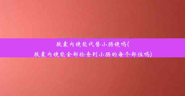 胶囊内镜能代替小肠镜吗(胶囊内镜能全部检查到小肠的每个部位吗)