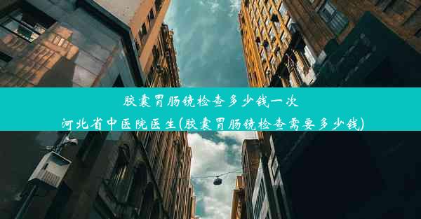 胶囊胃肠镜检查多少钱一次 河北省中医院医生(胶囊胃肠镜检查需要多少钱)