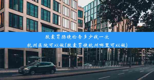 胶囊胃肠镜检查多少钱一次杭州医院可以做(胶囊胃镜杭州哪里可以做)