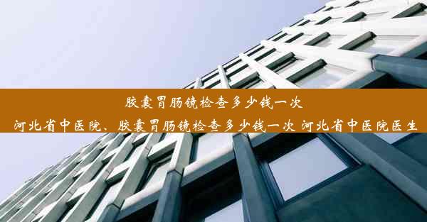 胶囊胃肠镜检查多少钱一次 河北省中医院、胶囊胃肠镜检查多少钱一次 河北省中医院医生