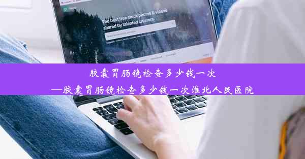 胶囊胃肠镜检查多少钱一次—胶囊胃肠镜检查多少钱一次淮北人民医院