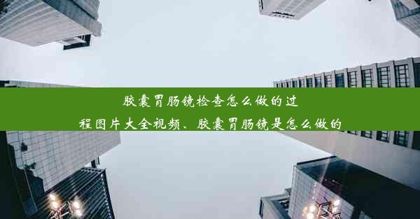 胶囊胃肠镜检查怎么做的过程图片大全视频、胶囊胃肠镜是怎么做的