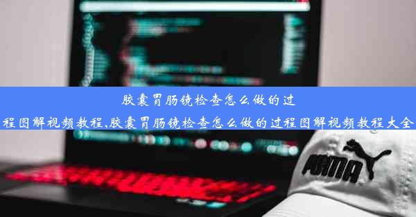 胶囊胃肠镜检查怎么做的过程图解视频教程,胶囊胃肠镜检查怎么做的过程图解视频教程大全