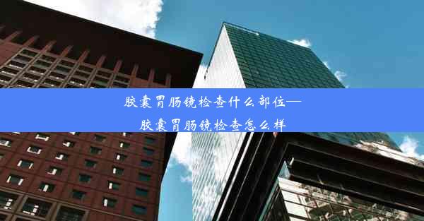 胶囊胃肠镜检查什么部位—胶囊胃肠镜检查怎么样