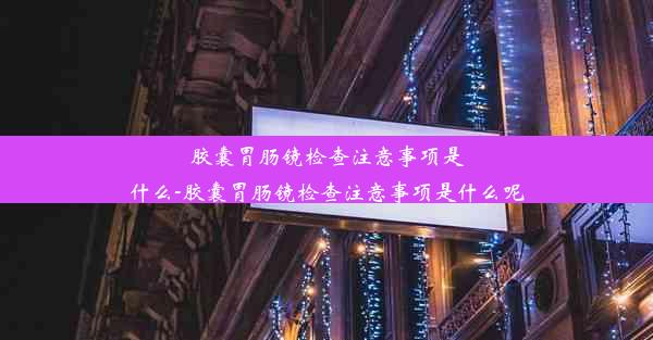 胶囊胃肠镜检查注意事项是什么-胶囊胃肠镜检查注意事项是什么呢