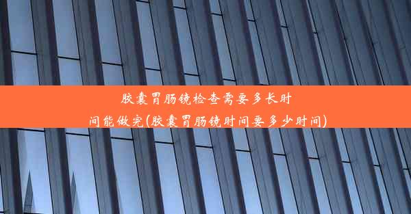 胶囊胃肠镜检查需要多长时间能做完(胶囊胃肠镜时间要多少时间)