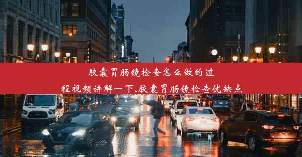 胶囊胃肠镜检查怎么做的过程视频讲解一下,胶囊胃肠镜检查优缺点