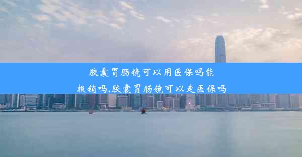 胶囊胃肠镜可以用医保吗能报销吗,胶囊胃肠镜可以走医保吗