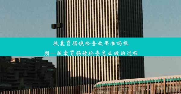 胶囊胃肠镜检查效果准吗视频—胶囊胃肠镜检查怎么做的过程