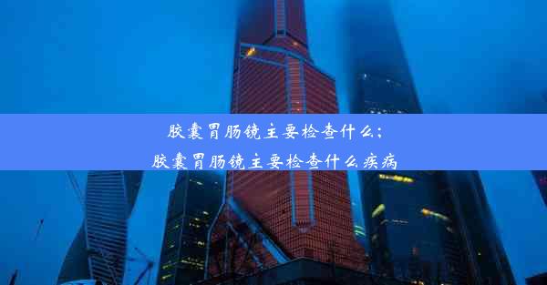 胶囊胃肠镜主要检查什么;胶囊胃肠镜主要检查什么疾病