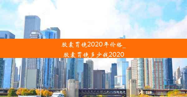 胶囊胃镜2020年价格_胶囊胃镜多少钱2020