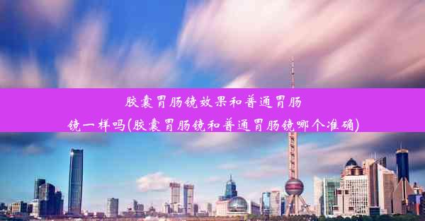 胶囊胃肠镜效果和普通胃肠镜一样吗(胶囊胃肠镜和普通胃肠镜哪个准确)