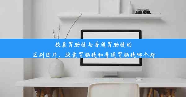 胶囊胃肠镜与普通胃肠镜的区别图片、胶囊胃肠镜和普通胃肠镜哪个好