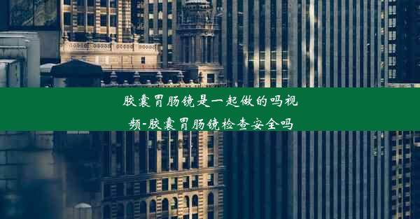 胶囊胃肠镜是一起做的吗视频-胶囊胃肠镜检查安全吗