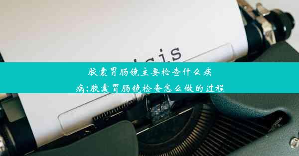 胶囊胃肠镜主要检查什么疾病;胶囊胃肠镜检查怎么做的过程