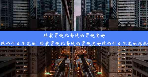 胶囊胃镜比普通的胃镜要好嘛为什么不能做_胶囊胃镜比普通的胃镜要好嘛为什么不能做活检