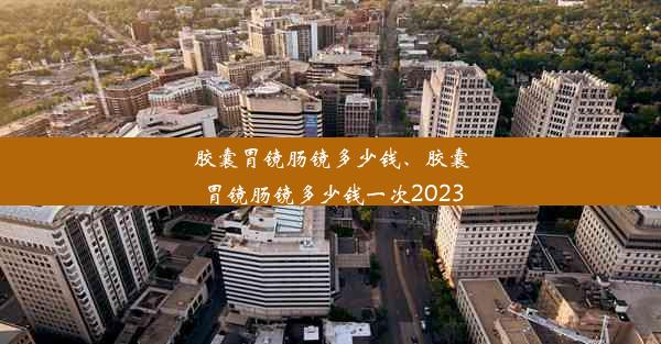 胶囊胃镜肠镜多少钱、胶囊胃镜肠镜多少钱一次2023