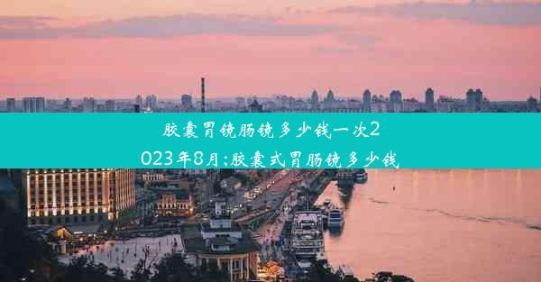 胶囊胃镜肠镜多少钱一次2023年8月;胶囊式胃肠镜多少钱