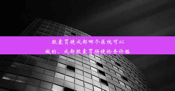 胶囊胃镜成都哪个医院可以做的、成都胶囊胃肠镜检查价格