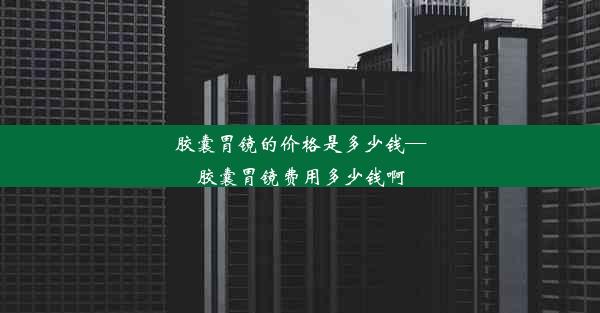 胶囊胃镜的价格是多少钱—胶囊胃镜费用多少钱啊