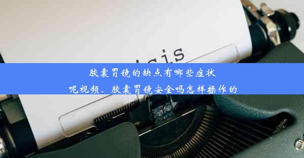 胶囊胃镜的缺点有哪些症状呢视频、胶囊胃镜安全吗怎样操作的