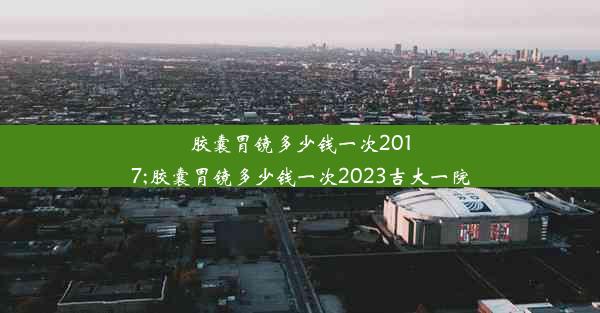 胶囊胃镜多少钱一次2017;胶囊胃镜多少钱一次2023吉大一院