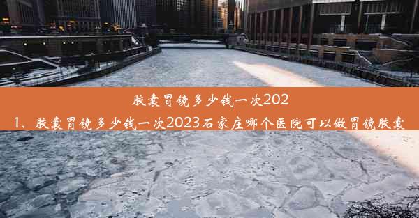 胶囊胃镜多少钱一次2021、胶囊胃镜多少钱一次2023石家庄哪个医院可以做胃镜胶囊