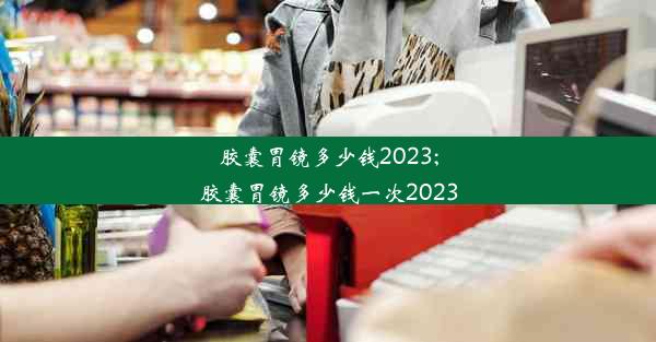 胶囊胃镜多少钱2023;胶囊胃镜多少钱一次2023