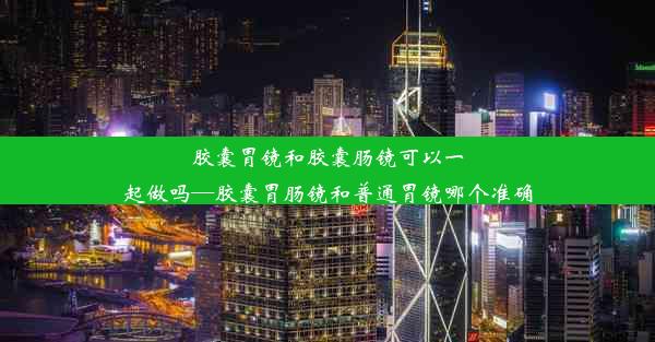 胶囊胃镜和胶囊肠镜可以一起做吗—胶囊胃肠镜和普通胃镜哪个准确