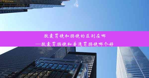 <b>胶囊胃镜和肠镜的区别在哪—胶囊胃肠镜和普通胃肠镜哪个好</b>