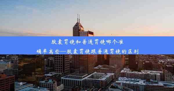 胶囊胃镜和普通胃镜哪个准确率高些—胶囊胃镜跟普通胃镜的区别