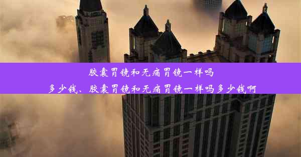 胶囊胃镜和无痛胃镜一样吗多少钱、胶囊胃镜和无痛胃镜一样吗多少钱啊