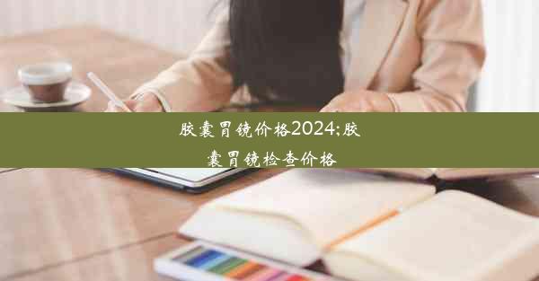 胶囊胃镜价格2024;胶囊胃镜检查价格