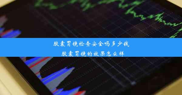 胶囊胃镜检查安全吗多少钱_胶囊胃镜的效果怎么样