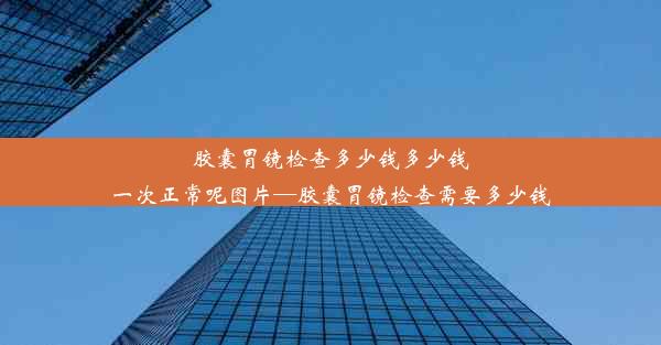 胶囊胃镜检查多少钱多少钱一次正常呢图片—胶囊胃镜检查需要多少钱