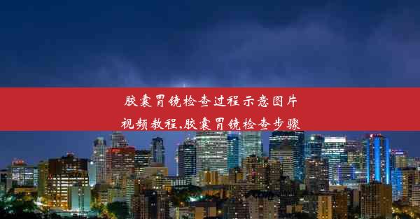 <b>胶囊胃镜检查过程示意图片视频教程,胶囊胃镜检查步骤</b>