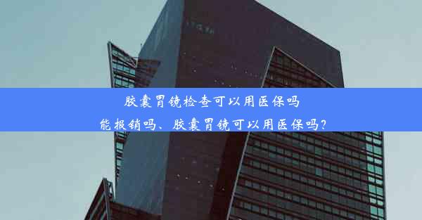 胶囊胃镜检查可以用医保吗能报销吗、胶囊胃镜可以用医保吗？