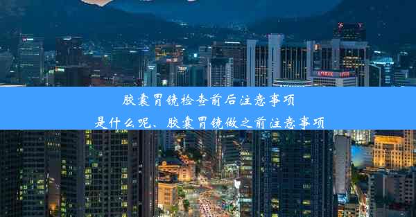 胶囊胃镜检查前后注意事项是什么呢、胶囊胃镜做之前注意事项