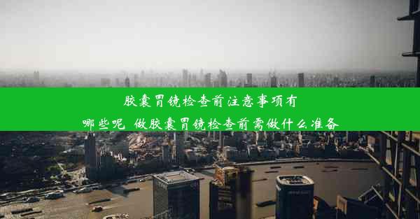 胶囊胃镜检查前注意事项有哪些呢_做胶囊胃镜检查前需做什么准备