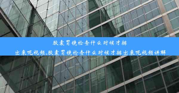 胶囊胃镜检查什么时候才排出来呢视频,胶囊胃镜检查什么时候才排出来呢视频讲解