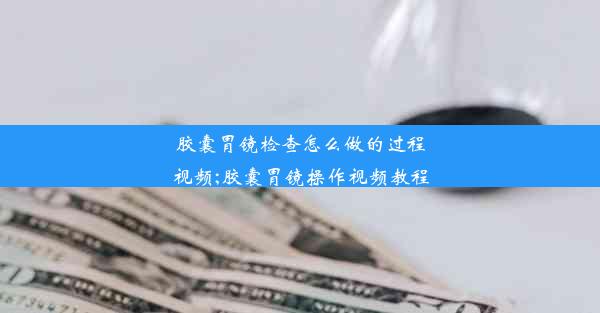 胶囊胃镜检查怎么做的过程视频;胶囊胃镜操作视频教程