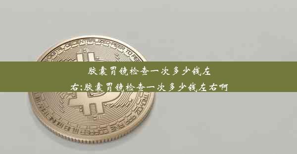 胶囊胃镜检查一次多少钱左右;胶囊胃镜检查一次多少钱左右啊