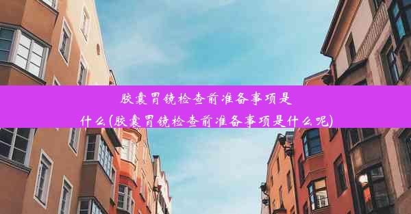 胶囊胃镜检查前准备事项是什么(胶囊胃镜检查前准备事项是什么呢)