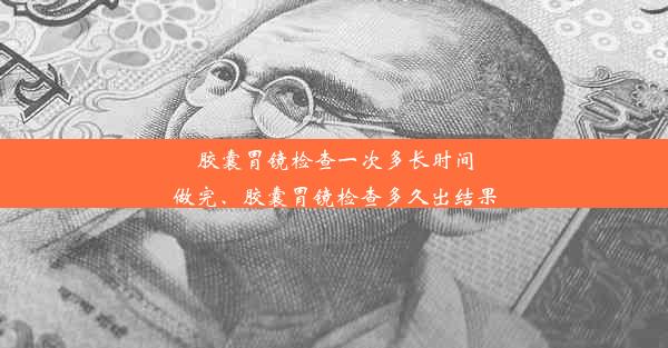 胶囊胃镜检查一次多长时间做完、胶囊胃镜检查多久出结果