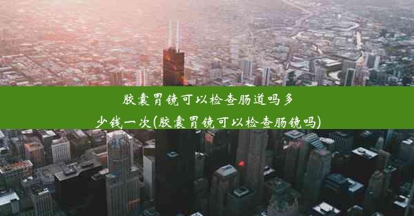 胶囊胃镜可以检查肠道吗多少钱一次(胶囊胃镜可以检查肠镜吗)