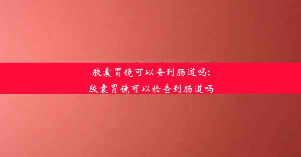 胶囊胃镜可以查到肠道吗;胶囊胃镜可以检查到肠道吗